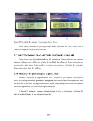 (a)                                                   (b)
Figura 72. Resultado da validação 10 com os protótipos físicos.

       Desta forma, considerou-se que os protótipos foram aprovados nos testes, dando início a
confecção das placas finais dos módulos do kit.


3.7 CONFECÇÃO DAS PLACAS FINAIS DOS MÓDULOS DO KIT
       Nesta última etapa de implementação do Kit Modular de Desenvolvimento, são expostas
algumas mudanças dos módulos em relação à usabilidade das placas no desenvolvimento dos
experimentos. Além disso, é apresentado o orçamento dos custos de confecção dos protótipos
físicos e das placas finais dos módulos.


3.7.1 Mudanças dos protótipos para as placas finais
       Durante a validação da implementação física, observou-se que algumas características
físicas das placas poderiam ser aprimoradas, para proporcionar maior usabilidade dos módulos. Para
não invalidar os processos das etapas anteriores do projeto, tanto os requisitos levantados quanto os
circuitos dos protótipos não foram afetados pelas alterações.

       A Tabela 15 relaciona a mudança aplicada (coluna 1) com os módulos do kit (coluna 2),
além de uma justificativa de sua aplicação (coluna 3).




                                                  103
 