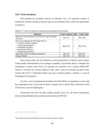 3.8.2 Custo das placas
           Para produção dos protótipos, descrito na Subseção 3.6.2 , foi necessário comprar os
materiais de confecção de placa de circuito impresso dos protótipos físicos, sendo eles apresentados
na Tabela 21.


Tabela 21. Custo de compra dos materiais para produção dos protótipos
                               Material                                    Valor Unitário Qtd. Valor Total
    Placa de Circuito Impresso de Fenolite Virgem Simples
                                                                                R$ 2,79   5    R$ 13,95
    10x15cm
    Kit para Confecção de PCI Suekit CK-15:
    - 1 cortador de placa simples;
    - 1 caneta para traçagem;
                                                                               R$ 27,99   1    R$ 27,99
    - 1 perfurador de placa;
    - 1 percloreto de ferro; e
    - 1 manual de instruções.
    Impressão a lazer em papel transparente                                     R$ 1,50   5    R$ 7,50
    Thinner 900ml                                                               R$ 7,20   1    R$ 7,20

           Para as placas finais, não são atribuídos os custos apresentados na Tabela 21, pois as placas
confeccionadas industrialmente já são entregues completas, necessitando apenas a soldagem dos
componentes na placa. Desta forma, foi realizado um orçamento com a empresa DIGICART
Indústria e Comércio de Circuitos Impressos Ltda. onde o custo de confecção das placas finais
totalizou R$ 122,15. É importante lembrar que, para o primeiro pedido, é cobrado a o custo da
fotoplotagem8 de cada placa.

           No total, o custo de produção dos protótipos foi de R$ 180,90, correspondente ao custo total
dos componentes mais o custo total das placas, enquanto que as placas finais totalizaram em R$
237,86 (sem o custo da fotoplotagem).

           Ferramentas como ferro de solda, estanho, parafuso, porca, etc. não foram contabilizados
devido à disponibilidade desses materiais no laboratório da UNIVALI.




8
    Termo dado ao processo de criação dos fotolitos a partir dos arquivos Gerber.


                                                            108
 