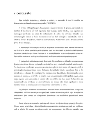 4 CONCLUSÃO

       Esse trabalho apresentou e discutiu o projeto e a execução de um kit modular de
desenvolvimento baseado no microcontrolador PIC18F4520.

       A revisão bibliográfica para fundamentar o desenvolvimento do projeto, apresentada no
Capítulo 2, mostrou-se ser vital importante para execução deste trabalho, onde algumas das
tecnologias envolvidas não eram de conhecimento do autor. Os softwares utilizados nas
implementações virtuais e físicas mostraram-se ser de fácil utilização e aprendizado, onde a
interface intuitiva do software permitiu o desenvolvimento do kit mesmo com o desconhecimento
prévio de sua utilização.

       A metodologia utilizada para definição do produto desenvolvido nesse trabalho foi baseada
em técnicas de análise para inovação de produtos, onde são verificados os produtos concorrentes ao
do projeto, fabricados por outras empresas, e as necessidades de nicho de clientes em potencial.
Esta análise mostrou-se ser de grande importância no desenvolvimento do produto proposto.

       A metodologia utilizada na criação do produto foi semelhante às utilizadas por empresas de
desenvolvimento de sistemas embarcados, aplicada logo após a metodologia citada anteriormente.
As etapas desta metodologia apresentam grandes dependências entre etapas subsequentes, onde a
prototipação só pode dar início com a finalização da validação virtual e a confecção final só foi
iniciada após a validação dos protótipos. Nas empresas, essas dependências são minimizadas com o
aumento do número de envolvidos no projeto, onde um determinado módulo poderia seguir para a
etapa seguinte sem necessidade de validar todos os módulos na etapa atual. Os benefícios da
modularidade das atividades no desenvolvimento do produto não foram significativos nesse
trabalho, devido ao número de envolvidos no mesmo serem restrito ao autor.

       Os principais problemas encontrados no desenvolvimento desse trabalho ficam a cargo dos
componentes utilizados na criação dos protótipos. Foram encontradas poucas lojas na região de
Florianópolis para compra dos componentes eletrônicos e as encontradas apresentaram pouca
variedade.

       Como solução, a compra foi realizada pela internet através de site de comércio eletrônico.
Mesmo assim, a variedade e disponibilidade dos componentes continuaram sendo um problema,
onde a solução foi comprar um número maior de componentes e de diferentes modelos para
 