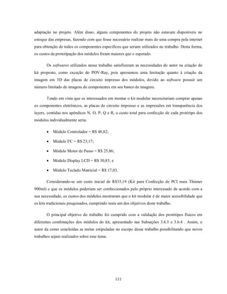 adaptação no projeto. Além disso, alguns componentes do projeto não estavam disponíveis no
estoque das empresas, fazendo com que fosse necessário realizar mais de uma compra pela internet
para obtenção de todos os componentes específicos que seriam utilizados no trabalho. Desta forma,
os custos da prototipação dos módulos foram maiores que o esperado.

       Os softwares utilizados nesse trabalho satisfizeram as necessidades do autor na criação do
kit proposto, como exceção do POV-Ray, pois apresentou uma limitação quanto à criação da
imagem em 3D das placas de circuito impresso dos módulos, devido ao software possuir um
número limitado de imagens de componentes em seu banco de imagens.

       Tendo em vista que os interessados em montar o kit modular necessitariam comprar apenas
os componentes eletrônicos, as placas de circuito impresso e as impressões em transparência dos
layers, contidas nos apêndices N, O, P, Q e R, o custo total para confecção de cada protótipo dos
módulos individualmente seria:

          Módulo Controlador = R$ 48,82;

          Módulo I²C = R$ 23,17;

          Módulo Motor de Passo = R$ 25,86;

          Módulo Display LCD = R$ 30,83; e

          Módulo Teclado Matricial = R$ 17,03.

       Considerando-se um custo inicial de R$35,19 (Kit para Confecção de PCI mais Thinner
900ml) e que os módulos poderiam ser confeccionados pelo próprio interessado de acordo com a
sua necessidade, os custos dos módulos mostraram que o kit modular é de maior acessibilidade que
os kits tradicionais pesquisados, cumprindo mais um dos objetivos deste trabalho.

       O principal objetivo do trabalho foi cumprido com a validação dos protótipos físicos em
diferentes combinações dos módulos do kit, apresentado nas Subseções 3.6.3 e 3.6.4 . Assim, o
autor da como concluídas as metas estipuladas no escopo desse trabalho possibilitando que novos
trabalhos sejam realizados sobre esse tema.




                                               111
 