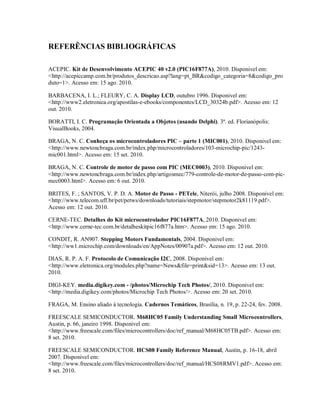 REFERÊNCIAS BIBLIOGRÁFICAS

ACEPIC. Kit de Desenvolvimento ACEPIC 40 v2.0 (PIC16F877A), 2010. Disponivel em:
<http://acepiccamp.com.br/produtos_descricao.asp?lang=pt_BR&codigo_categoria=8&codigo_pro
duto=1>. Acesso em: 15 ago. 2010.

BARBACENA, I. L.; FLEURY, C. A. Display LCD, outubro 1996. Disponivel em:
<http://www2.eletronica.org/apostilas-e-ebooks/componentes/LCD_30324b.pdf>. Acesso em: 12
out. 2010.

BORATTI, I. C. Programação Orientada a Objetos (usando Delphi). 3ª. ed. Florianópolis:
VisualBooks, 2004.

BRAGA, N. C. Conheça os microcontroladores PIC – parte 1 (MIC001), 2010. Disponivel em:
<http://www.newtoncbraga.com.br/index.php/microcontroladores/103-microchip-pic/1243-
mic001.html>. Acesso em: 15 set. 2010.

BRAGA, N. C. Controle de motor de passo com PIC (MEC0003), 2010. Disponivel em:
<http://www.newtoncbraga.com.br/index.php/artigosmec/779-controle-de-motor-de-passo-com-pic-
mec0003.html>. Acesso em: 6 out. 2010.

BRITES, F. ; SANTOS, V. P. D. A. Motor de Passo - PETele, Niterói, julho 2008. Disponivel em:
<http://www.telecom.uff.br/pet/petws/downloads/tutoriais/stepmotor/stepmotor2k81119.pdf>.
Acesso em: 12 out. 2010.

CERNE-TEC. Detalhes do Kit microcontrolador PIC16F877A, 2010. Disponivel em:
<http://www.cerne-tec.com.br/detalheskitpic16f877a.htm>. Acesso em: 15 ago. 2010.

CONDIT, R. AN907. Stepping Motors Fundamentals, 2004. Disponivel em:
<http://ww1.microchip.com/downloads/en/AppNotes/00907a.pdf>. Acesso em: 12 out. 2010.

DIAS, R. P. A. F. Protocolo de Comunicação I2C, 2008. Disponivel em:
<http://www.eletronica.org/modules.php?name=News&file=print&sid=13>. Acesso em: 13 out.
2010.

DIGI-KEY. media.digikey.com - /photos/Microchip Tech Photos/, 2010. Disponivel em:
<http://media.digikey.com/photos/Microchip Tech Photos/>. Acesso em: 20 set. 2010.

FRAGA, M. Ensino aliado à tecnologia. Cadernos Temáticos, Brasília, n. 19, p. 22-24, fev. 2008.

FREESCALE SEMICONDUCTOR. M68HC05 Family Understanding Small Microcontrollers,
Austin, p. 66, janeiro 1998. Disponivel em:
<http://www.freescale.com/files/microcontrollers/doc/ref_manual/M68HC05TB.pdf>. Acesso em:
8 set. 2010.

FREESCALE SEMICONDUCTOR. HCS08 Family Reference Manual, Austin, p. 16-18, abril
2007. Disponivel em:
<http://www.freescale.com/files/microcontrollers/doc/ref_manual/HCS08RMV1.pdf>. Acesso em:
8 set. 2010.
 