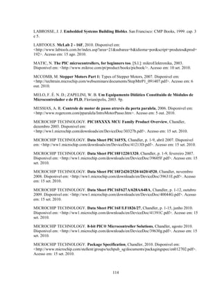 LABROSSE, J. J. Embedded Systems Building Blobks. San Francisco: CMP Books, 1999. cap. 3
e 5.

LABTOOLS. McLab 2 - 16F, 2010. Disponivel em:
<http://www.labtools.com.br/index.asp?area=21&subarea=b&idioma=por&script=produtos&prod=
192>. Acesso em: 15 ago. 2010.

MATIC, N. The PIC microcontrollers, for beginners too. [S.l.]: mikroElektronika, 2003.
Disponivel em: <http://www.mikroe.com/pt/product/books/picbook/>. Acesso em: 10 set. 2010.

MCCOMB, M. Stepper Motors Part 1: Types of Stepper Motors, 2007. Disponivel em:
<http://techtrain.microchip.com/webseminars/documents/StepMtrP1_091407.pdf>. Acesso em: 6
out. 2010.

MELO, F. É. N. D.; ZAPELINI, W. B. Um Equipamento Didático Constituído de Módulos de
Microcontrolador e de PLD, Florianópolis, 2003. 9p.

MESSIAS, A. R. Controle de motor de passo através da porta paralela, 2006. Disponivel em:
<http://www.rogercom.com/pparalela/IntroMotorPasso.htm>. Acesso em: 5 out. 2010.

MICROCHIP TECHNOLOGY. PIC18XXXX MCU Family Product Overview, Chandler,
dezembro 2003. Disponivel em:
<http://ww1.microchip.com/downloads/en/DeviceDoc/30327b.pdf>. Acesso em: 15 set. 2010.

MICROCHIP TECHNOLOGY. Data Sheet PIC16F5X, Chandler, p. 1-9, abril 2007. Disponivel
em: <http://ww1.microchip.com/downloads/en/DeviceDoc/41213D.pdf>. Acesso em: 15 set. 2010.

MICROCHIP TECHNOLOGY. Data Sheet PIC18F1220/1320, Chandler, p. 1-9, fevereiro 2007.
Disponivel em: <http://ww1.microchip.com/downloads/en/DeviceDoc/39605F.pdf>. Acesso em: 15
set. 2010.

MICROCHIP TECHNOLOGY. Data Sheet PIC18F2420/2520/4420/4520, Chandler, novembro
2008. Disponivel em: <http://ww1.microchip.com/downloads/en/DeviceDoc/39631E.pdf>. Acesso
em: 15 set. 2010.

MICROCHIP TECHNOLOGY. Data Sheet PIC16F627A/628A/648A, Chandler, p. 1-12, outubro
2009. Disponivel em: <http://ww1.microchip.com/downloads/en/DeviceDoc/40044G.pdf>. Acesso
em: 15 set. 2010.

MICROCHIP TECHNOLOGY. Data Sheet PIC16F/LF1826/27, Chandler, p. 1-15, junho 2010.
Disponivel em: <http://ww1.microchip.com/downloads/en/DeviceDoc/41391C.pdf>. Acesso em: 15
set. 2010.

MICROCHIP TECHNOLOGY. 8-bit PIC® Microcontroller Solutions, Chandler, agosto 2010.
Disponivel em: <http://ww1.microchip.com/downloads/en/DeviceDoc/39630g.pdf>. Acesso em: 15
set. 2010.

MICROCHIP TECHNOLOGY. Package Specification, Chandler, 2010. Disponivel em:
<http://www.microchip.com/stellent/groups/techpub_sg/documents/packagingspec/en012702.pdf>.
Acesso em: 15 set. 2010.



                                             114
 