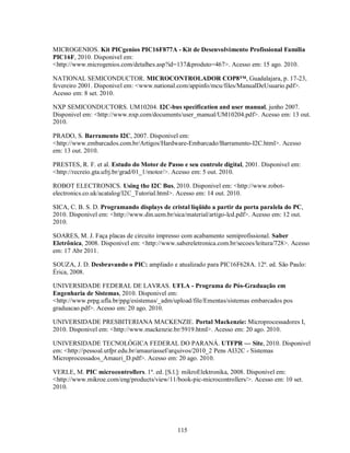 MICROGENIOS. Kit PICgenios PIC16F877A - Kit de Desenvolvimento Profissional Família
PIC16F, 2010. Disponivel em:
<http://www.microgenios.com/detalhes.asp?id=137&produto=467>. Acesso em: 15 ago. 2010.

NATIONAL SEMICONDUCTOR. MICROCONTROLADOR COP8™, Guadalajara, p. 17-23,
fevereiro 2001. Disponivel em: <www.national.com/appinfo/mcu/files/ManualDeUsuario.pdf>.
Acesso em: 8 set. 2010.

NXP SEMICONDUCTORS. UM10204. I2C-bus specification and user manual, junho 2007.
Disponivel em: <http://www.nxp.com/documents/user_manual/UM10204.pdf>. Acesso em: 13 out.
2010.

PRADO, S. Barramento I2C, 2007. Disponivel em:
<http://www.embarcados.com.br/Artigos/Hardware-Embarcado/Barramento-I2C.html>. Acesso
em: 13 out. 2010.

PRESTES, R. F. et al. Estudo do Motor de Passo e seu controle digital, 2001. Disponivel em:
<http://recreio.gta.ufrj.br/grad/01_1/motor/>. Acesso em: 5 out. 2010.

ROBOT ELECTRONICS. Using the I2C Bus, 2010. Disponivel em: <http://www.robot-
electronics.co.uk/acatalog/I2C_Tutorial.html>. Acesso em: 14 out. 2010.

SICA, C. B. S. D. Programando displays de cristal líqüido a partir da porta paralela do PC,
2010. Disponivel em: <http://www.din.uem.br/sica/material/artigo-lcd.pdf>. Acesso em: 12 out.
2010.

SOARES, M. J. Faça placas de circuito impresso com acabamento semiprofissional. Saber
Eletrônica, 2008. Disponivel em: <http://www.sabereletronica.com.br/secoes/leitura/728>. Acesso
em: 17 Abr 2011.

SOUZA, J. D. Desbravando o PIC: ampliado e atualizado para PIC16F628A. 12ª. ed. São Paulo:
Érica, 2008.

UNIVERSIDADE FEDERAL DE LAVRAS. UFLA - Programa de Pós-Graduação em
Engenharia de Sistemas, 2010. Disponivel em:
<http://www.prpg.ufla.br/ppg/esistemas/_adm/upload/file/Ementas/sistemas embarcados pos
graduacao.pdf>. Acesso em: 20 ago. 2010.

UNIVERSIDADE PRESBITERIANA MACKENZIE. Portal Mackenzie: Microprocessadores I,
2010. Disponivel em: <http://www.mackenzie.br/5919.html>. Acesso em: 20 ago. 2010.

UNIVERSIDADE TECNOLÓGICA FEDERAL DO PARANÁ. UTFPR — Site, 2010. Disponivel
em: <http://pessoal.utfpr.edu.br/amauriassef/arquivos/2010_2 Pens AI32C - Sistemas
Microprocessados_Amauri_D.pdf>. Acesso em: 20 ago. 2010.

VERLE, M. PIC microcontrollers. 1ª. ed. [S.l.]: mikroElektronika, 2008. Disponivel em:
<http://www.mikroe.com/eng/products/view/11/book-pic-microcontrollers/>. Acesso em: 10 set.
2010.




                                              115
 