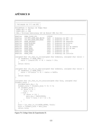 APÊNDICE D

/*****************************************************************************
----------------------------
| Validação do I²C com RTC |
----------------------------
PIC18F4520 => Relógio de Tempo Real
 PORTC.RC3 => SCL
 PORTC.RC4 => SDA
 Obs.: Utilizar biblioteca I2C do MikroC PRO for PIC
*****************************************************************************/
#define   FREQ_CLOCK_SCL            100000
#define   I2C_RTC_ADDR_AND_WRITE    0xD0 // Endereço do RTC + W
#define   I2C_RTC_ADDR_AND_READ     0xD1 // Endereço do RTC + R
#define   ADDR_SECONDS              0x00 // Endereço de segundos
#define   ADDR_MINUTES              0x01 // Endereço de minutos
#define   ADDR_HOURS                0x02 // Endereço de hora
#define   ADDR_DAY                  0x03 // Endereço de dia da semana
#define   ADDR_DATE                 0x04 // Endereço de dia do mes
#define   ADDR_MONTH                0x05 // Endereço de mes
#define   ADDR_YEAR                 0x06 // Endereço de ano
#define   ADDR_CTRL                 0x07 // Endereço de controle

unsigned char i2c_char_to_rtc(unsigned char endereco, unsigned char valor) {
   if (endereco != ADDR_CTRL) {
      valor = ((valor/10) << 4) + (valor % 10);
   }
   return valor;
}

unsigned char i2c_rtc_to_char(unsigned char endereco, unsigned char valor) {
   if (endereco != ADDR_CTRL) {
      valor = 10*(valor >> 4) + (valor & 0x0F);
   }
   return valor;
}

unsigned char i2c_char_to_rtc_hora(unsigned char hora, unsigned char
formato_hora) {
   unsigned meio_dia = 0;
   formato_hora = (formato_hora != 0) << 6;
   if (formato_hora) {
      if (hora == 0) {
         hora = 12;
      } else {
         if (hora >= 12) {
            meio_dia = 0b00100000;
            hora -= hora > 12 ? 12 : 0;
         }
      }
   }
   hora = i2c_char_to_rtc(ADDR_HOURS, hora);
   hora += formato_hora + meio_dia;
   return hora;
}

Figura 76. Código fonte do Experimento D.



                                            121
 