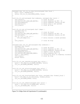 unsigned char i2c_rtc_to_char_hora(unsigned char hora) {
   hora = hora & 0b00011111;
   return i2c_rtc_to_char(ADDR_HOURS, hora);
}

void i2c_rtc_set(unsigned char endereco, unsigned char valor) {
   I2C1_Start();                       // sinal de Start
   I2C1_Wr(I2C_RTC_ADDR_AND_WRITE);    // envia endereço do RTC + W
   I2C1_Wr(endereco);                  // envia endereço interno do RTC
   I2C1_Wr(valor);                     // envia valor a ser gravado
   I2C1_Stop();                        // sinal de Stop
}

void i2c_rtc_set_all(unsigned char* tempo) {
   unsigned char i;
   I2C1_Start();                       // sinal            de Start
   I2C1_Wr(I2C_RTC_ADDR_AND_WRITE);    // envia            endereço do RTC + W
   I2C1_Wr(0x00);                      // envia            endereço interno do RTC
   for (i = 0; i < 8; i++) {
      I2C1_Wr(tempo[i]);               // envia            valores a serem gravados
   }
   I2C1_Stop();                        // sinal            de Stop
}

unsigned char i2c_rtc_get(unsigned char endereco) {
   unsigned char valor;
   I2C1_Start();                       // sinal de Start
   I2C1_Wr(I2C_RTC_ADDR_AND_WRITE);    // envia endereço do RTC + W
   I2C1_Wr(endereco);                  // envia endereço interno do RTC
   I2C1_Repeated_Start();              // repetir sinal de Start
   I2C1_Wr(I2C_RTC_ADDR_AND_READ);     // envia endereço RTC + R
   valor = I2C1_Rd(0);                 // leitura do valor no endereço corrente
   I2C1_Stop();                        // sinal de Stop
   return valor;
}

void i2c_rtc_set_segundo(unsigned char valor) {
   valor = i2c_char_to_rtc(ADDR_SECONDS, valor);
   i2c_rtc_set(ADDR_SECONDS, valor);
}

void i2c_rtc_set_minuto(unsigned char valor) {
   valor = i2c_char_to_rtc(ADDR_MINUTES, valor);
   i2c_rtc_set(ADDR_MINUTES, valor);
}

void i2c_rtc_set_hora(unsigned char hora, unsigned char formato_hora) {
   hora = i2c_char_to_rtc_hora(hora, formato_hora);
   i2c_rtc_set(ADDR_HOURS, hora);
}

void i2c_rtc_set_semana(unsigned char valor) {
   valor = i2c_char_to_rtc(ADDR_DAY, valor);
   i2c_rtc_set(ADDR_DAY, valor);
}


Figura 76. Código fonte do Experimento D. (continuação).




                                              122
 
