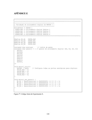 APÊNDICE E


/*****************************************************************************
-----------------------------------------------
| Validação do acionamento digital do MOTOR 1 |
-----------------------------------------------
PIC18F4520 => MOTOR 1
 PORTA.RA0 => Acionamento digital Bobina 1
 PORTA.RA1 => Acionamento digital Bobina 2
 PORTA.RA2 => Acionamento digital Bobina 3
 PORTA.RA3 => Acionamento digital Bobina 4
*****************************************************************************/

#define   M1_B1    PORTA.RA0
#define   M1_B2    PORTA.RA1
#define   M1_B3    PORTA.RA2
#define   M1_B4    PORTA.RA3

unsigned char posicao;     // indice de passo
unsigned char passo[] = { // passos em acionamento digital (b4, b3, b2, b1)
   0b1001,
   0b1000,
   0b1100,
   0b0100,
   0b0110,
   0b0010,
   0b0011,
   0b0001,
};

void motor1_init(){
   ADCON1 = 0x0F;        // Configura todas as portas analógicas para digitais
   TRISA.RA0 = 0;
   TRISA.RA1 = 0;
   TRISA.RA2 = 0;
   TRISA.RA3 = 0;
}

void motor1_set_passo() {
   M1_B1 = (passo[posicao]      &   0b00000001)   ==   0   ?   0   :   1;
   M1_B2 = (passo[posicao]      &   0b00000010)   ==   0   ?   0   :   1;
   M1_B3 = (passo[posicao]      &   0b00000100)   ==   0   ?   0   :   1;
   M1_B4 = (passo[posicao]      &   0b00001000)   ==   0   ?   0   :   1;
}



Figura 77. Código fonte do Experimento E.




                                             124
 