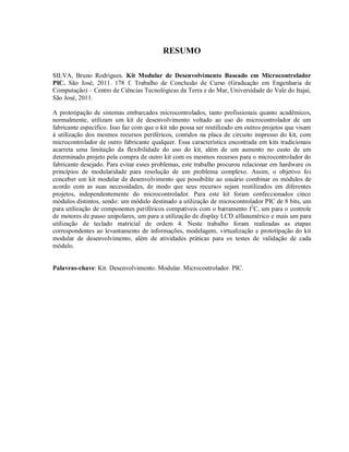 RESUMO

SILVA, Bruno Rodrigues. Kit Modular de Desenvolvimento Baseado em Microcontrolador
PIC. São José, 2011. 178 f. Trabalho de Conclusão de Curso (Graduação em Engenharia de
Computação) – Centro de Ciências Tecnológicas da Terra e do Mar, Universidade do Vale do Itajaí,
São José, 2011.

A prototipação de sistemas embarcados microcontrolados, tanto profissionais quanto acadêmicos,
normalmente, utilizam um kit de desenvolvimento voltado ao uso do microcontrolador de um
fabricante específico. Isso faz com que o kit não possa ser reutilizado em outros projetos que visam
à utilização dos mesmos recursos periféricos, contidos na placa de circuito impresso do kit, com
microcontrolador de outro fabricante qualquer. Essa característica encontrada em kits tradicionais
acarreta uma limitação da flexibilidade do uso do kit, além de um aumento no custo de um
determinado projeto pela compra de outro kit com os mesmos recursos para o microcontrolador do
fabricante desejado. Para evitar esses problemas, este trabalho procurou relacionar em hardware os
princípios de modularidade para resolução de um problema complexo. Assim, o objetivo foi
conceber um kit modular de desenvolvimento que possibilite ao usuário combinar os módulos de
acordo com as suas necessidades, de modo que seus recursos sejam reutilizados em diferentes
projetos, independentemente do microcontrolador. Para este kit foram confeccionados cinco
módulos distintos, sendo: um módulo destinado a utilização de microcontrolador PIC de 8 bits, um
para utilização de componentes periféricos compatíveis com o barramento I2C, um para o controle
de motores de passo unipolares, um para a utilização de display LCD alfanumérico e mais um para
utilização de teclado matricial de ordem 4. Neste trabalho foram realizadas as etapas
correspondentes ao levantamento de informações, modelagem, virtualização e prototipação do kit
modular de desenvolvimento, além de atividades práticas para os testes de validação de cada
módulo.


Palavras-chave: Kit. Desenvolvimento. Modular. Microcontrolador. PIC.
 