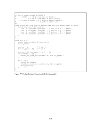 /* Seta a nova posicao do MOTOR 1
*   - sentido = se 1 gira em sentido horário.
*             = se -1 gira em sentido anti-horário.
*   - divisor_de_passo = se 1 anda em passo completo.
*                      = se 2 anda em meio passo.
*/
void motor1_set_nova_posicao(signed char sentido, signed   char divisor) {
   switch (sentido * divisor) {
      case 1 : posicao = posicao < 7 ? posicao + 2 : 1;    break;
      case 2 : posicao = posicao < 7 ? posicao + 1 : 0;    break;
      case -1 : posicao = posicao > 1 ? posicao - 2 : 7;   break;
      case -2 : posicao = posicao > 0 ? posicao - 1 : 7;   break;
   }
}

void main() {
   signed char sentido, divisor_passo;
   motor1_init();

    sentido = 1;             // 1 ou -1
    divisor_passo = 1;       // 1 ou 2

    posicao = divisor_passo == 1 ? 1 : 0;
    if (sentido == -1) {
       motor1_set_nova_posicao(sentido, divisor_passo);
    }

    while (1) {
       motor1_set_passo();
       motor1_set_nova_posicao(sentido, divisor_passo);
       Delay_ms(200);
    }
}


Figura 77. Código fonte do Experimento E. (continuação).




                                              125
 