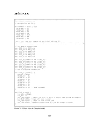 APÊNDICE G

/******************************************************************************
-----------------------
| Configuração do LCD |
-----------------------
PIC18F4520 => Display LCD
 PORTB.RB7 => D7
 PORTB.RB6 => D6
 PORTB.RB5 => D5
 PORTB.RB4 => D4
 PORTE.RE0 => R/W
 PORTE.RE1 => EN
 PORTE.RE2 => RS

 Obs.: Utilizar biblioteca LCD do mikroC PRO for PIC
******************************************************************************/

// LCD module connections
sbit LCD_RS at RE2_bit;
sbit LCD_EN at RE1_bit;
sbit LCD_D4 at RB4_bit;
sbit LCD_D5 at RB5_bit;
sbit LCD_D6 at RB6_bit;
sbit LCD_D7 at RB7_bit;

sbit LCD_RS_Direction at TRISE2_bit;
sbit LCD_EN_Direction at TRISE1_bit;
sbit LCD_D4_Direction at TRISB4_bit;
sbit LCD_D5_Direction at TRISB5_bit;
sbit LCD_D6_Direction at TRISB6_bit;
sbit LCD_D7_Direction at TRISB7_bit;
// End LCD module connections

void lcd_pic_config() {
   ADCON1 = 0x0F;
   TRISE.RE0 = 0;
   TRISE.RE1 = 0;
   TRISE.RE2 = 0;
   TRISB.RB4 = 0;
   TRISB.RB5 = 0;
   TRISB.RB6 = 0;
   TRISB.RB7 = 0;
   PORTE.RE0 = 0; // R/W aterrado
}

void lcd_start() {
   lcd_pic_config();
   Lcd_Init();
   Lcd_Cmd(0x28); //identifica LCD = 4 bits, 2 linha, 5x8 matriz de caracter
   Lcd_Cmd(0x0C); //liga LCD (sem cursor)
   Lcd_Cmd(0x01); //limpa LCD com cursor home
   Lcd_Cmd(0x06); //desloca cursor para direita ao entrar caracter
}


Figura 79. Código fonte do Experimento G.



                                            128
 
