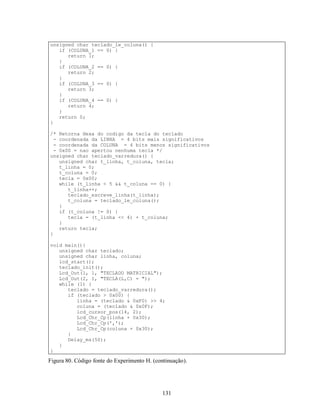 unsigned char teclado_le_coluna() {
   if (COLUNA_1 == 0) {
      return 1;
   }
   if (COLUNA_2 == 0) {
      return 2;
   }
   if (COLUNA_3 == 0) {
      return 3;
   }
   if (COLUNA_4 == 0) {
      return 4;
   }
   return 0;
}

/* Retorna Hexa do codigo da tecla do teclado
  - coordenada da LINHA = 4 bits mais significativos
  - coordenada da COLUNA = 4 bits menos significativos
  - 0x00 = nao apertou nenhuma tecla */
unsigned char teclado_varredura() {
    unsigned char t_linha, t_coluna, tecla;
    t_linha = 0;
    t_coluna = 0;
    tecla = 0x00;
    while (t_linha < 5 && t_coluna == 0) {
       t_linha++;
       teclado_escreve_linha(t_linha);
       t_coluna = teclado_le_coluna();
    }
    if (t_coluna != 0) {
       tecla = (t_linha << 4) + t_coluna;
    }
    return tecla;
}

void main(){
   unsigned char teclado;
   unsigned char linha, coluna;
   lcd_start();
   teclado_init();
   Lcd_Out(1, 1, "TECLADO MATRICIAL");
   Lcd_Out(2, 1, "TECLA(L,C) = ");
   while (1) {
      teclado = teclado_varredura();
      if (teclado > 0x00) {
         linha = (teclado & 0xF0) >> 4;
         coluna = (teclado & 0x0F);
         lcd_cursor_pos(14, 2);
         Lcd_Chr_Cp(linha + 0x30);
         Lcd_Chr_Cp(',');
         Lcd_Chr_Cp(coluna + 0x30);
      }
      Delay_ms(50);
   }
}

Figura 80. Código fonte do Experimento H. (continuação).




                                              131
 