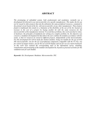 ABSTRACT

The prototyping of embedded system, both professionals and academics, normally use a
development kit directed to use microcontroller of a specific manufacturer. This makes the kit can
not be reused in other projects that aim the utilization the same peripheral resources, contained in
the printed circuit board of the kit, with microcontroller of any other manufacturer. These feature
found in traditionals kits entails in a limitation of the flexibility of the use of the kit, beyond an
increase in the cost of a project by buying another kit with the same resources for the
microcontroller of the manufacturer desired. To avoid these problems, this work searched to relate,
in hardware, the principles of modularity for solving of a complex problem. So, the objective was
conceive a modulate development kit that allows the user combine the modules accordance with his
needs, so that its resources be reused in different projects, independently of the microcontroller.
For this development kit will be made five distinct modules, being one module for the use of 8-bit
PIC microcontroller, one for the use of peripherals components compatible with the I2C bus, one
for control of stepper motors, one for the use of LCD display and one for use of a matrix keyboard.
At this work were realized the corresponding steps at the information survey, modeling,
virtualization and prototyping of the modular development kit, beyond as practical activities for the
validation tests for each module.


Keywords: Kit. Development. Modulate. Microcontroller. PIC.
 