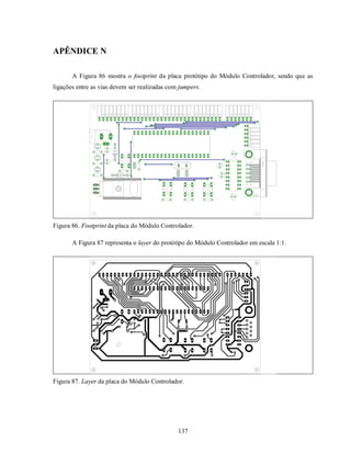 APÊNDICE N

       A Figura 86 mostra o footprint da placa protótipo do Módulo Controlador, sendo que as
ligações entre as vias devem ser realizadas com jumpers.




Figura 86. Footprint da placa do Módulo Controlador.

       A Figura 87 representa o layer do protótipo do Módulo Controlador em escala 1:1.




Figura 87. Layer da placa do Módulo Controlador.




                                               137
 