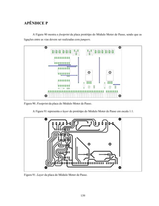 APÊNDICE P

       A Figura 90 mostra o footprint da placa protótipo do Módulo Motor de Passo, sendo que as
ligações entre as vias devem ser realizadas com jumpers.




Figura 90. Footprint da placa do Módulo Motor de Passo.

       A Figura 91 representa o layer do protótipo do Módulo Motor de Passo em escala 1:1.




Figura 91. Layer da placa do Módulo Motor de Passo.




                                               139
 