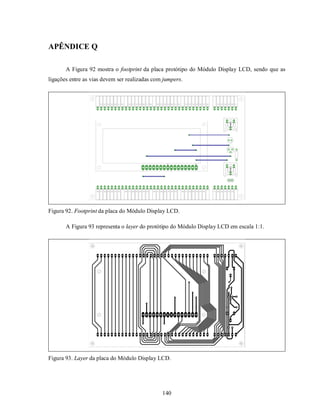 APÊNDICE Q

       A Figura 92 mostra o footprint da placa protótipo do Módulo Display LCD, sendo que as
ligações entre as vias devem ser realizadas com jumpers.




Figura 92. Footprint da placa do Módulo Display LCD.

       A Figura 93 representa o layer do protótipo do Módulo Display LCD em escala 1:1.




Figura 93. Layer da placa do Módulo Display LCD.




                                               140
 