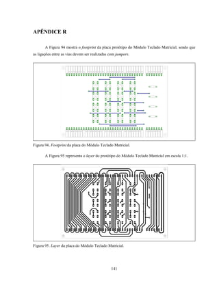 APÊNDICE R

       A Figura 94 mostra o footprint da placa protótipo do Módulo Teclado Matricial, sendo que
as ligações entre as vias devem ser realizadas com jumpers.




Figura 94. Footprint da placa do Módulo Teclado Matricial.

       A Figura 95 representa o layer do protótipo do Módulo Teclado Matricial em escala 1:1.




Figura 95. Layer da placa do Módulo Teclado Matricial.




                                               141
 