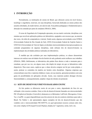 1 INTRODUÇÃO

       Normalmente, as instituições de ensino do Brasil, que oferecem cursos de nível técnico,
tecnólogo e engenharia, reservam, em suas disciplinas, horas/aula dedicadas ao ensino prático dos
assuntos abordados, de modo teórico, em sala de aula. Essa prática pedagógica é fundamental para a
absorção do conteúdo por parte do estudante (FRAGA, 2008).

       O curso de Engenharia de Computação apresenta, em sua matriz curricular, disciplinas com
ementas que envolvem aplicações práticas em laboratórios, equipados com recursos que, na maioria
das vezes, vão além de computadores e internet. Sendo assim, algumas universidades como UFRGS
(Universidade Federal do Rio Grande do Sul), UFES (Universidade Federal do Espírito Santo) e
UNIVALI (Universidade do Vale do Itajaí), já abordam microcontroladores/microprocessadores no
conteúdo programático de algumas disciplinas, onde utilizam kits de desenvolvimento na
implementação das atividades práticas realizadas em laboratórios.

       À medida que são avaliados por suas implementações práticas, os alunos demonstram
interesse em realizar suas atividades fora do horário de aula, podendo assim melhorar seus trabalhos
(FRAGA, 2008). Infelizmente, os laboratórios não podem ficar abertos a todo o momento para o
estudante, que por sua vez, em alguns casos, não dispõe do tempo em que os laboratórios estão
disponíveis. Para esses casos, supõe-se que o aluno deveria comprar um kit por conta própria, e
assim, praticar os conteúdos da matéria em horário extra disciplinar. Algumas empresas que
comercializam esses kits e materiais didáticos visam, em sua maioria, apresentar produtos com uma
gama de possibilidades de aplicações elevada. Assim, seus materiais podem abranger diversas
funcionalidades e, consequentemente, ampliar o leque de clientes em potencial.


1.1 KITS DE DESENVOLVIMENTO BASEADOS EM PIC
       Os kits podem se diferenciar muito de um para o outro, dependendo do foco de sua
utilização e dos recursos contidos. Entre os kits de desenvolvimento baseados em microcontrolador
PIC (Peripherical Interface Controller), destacam-se os fabricantes: LabTools, Microgenios, Cerne-
Tec e AcePIC, os quais disponibilizam seus kits através de sites de comércio eletrônico para todo o
Brasil. Na Tabela 1, são apresentados alguns exemplos de kits de desenvolvimento que são
vendidos com o microcontrolador PIC16F877A, no qual apresentam recursos comuns entre eles,
tais como: display LCD (Liquid Crystal Display), display de 7 segmentos, teclas, leds e etc.
 
