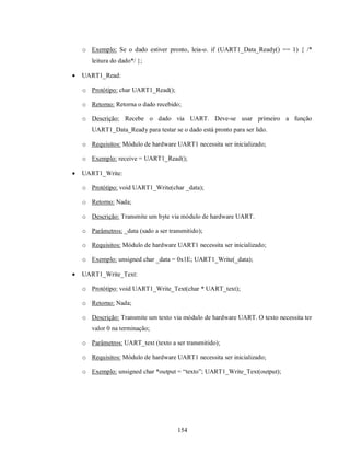 o Exemplo: Se o dado estiver pronto, leia-o. if (UART1_Data_Ready() == 1) { /*
       leitura do dado*/ };

   UART1_Read:

    o Protótipo: char UART1_Read();

    o Retorno: Retorna o dado recebido;

    o Descrição: Recebe o dado via UART. Deve-se usar primeiro a função
       UART1_Data_Ready para testar se o dado está pronto para ser lido.

    o Requisitos: Módulo de hardware UART1 necessita ser inicializado;

    o Exemplo: receive = UART1_Read();

   UART1_Write:

    o Protótipo: void UART1_Write(char _data);

    o Retorno: Nada;

    o Descrição: Transmite um byte via módulo de hardware UART.

    o Parâmetros: _data (sado a ser transmitido);

    o Requisitos: Módulo de hardware UART1 necessita ser inicializado;

    o Exemplo: unsigned char _data = 0x1E; UART1_Write(_data);

   UART1_Write_Text:

    o Protótipo: void UART1_Write_Text(char * UART_text);

    o Retorno: Nada;

    o Descrição: Transmite um texto via módulo de hardware UART. O texto necessita ter
       valor 0 na terminação;

    o Parâmetros: UART_text (texto a ser transmitido);

    o Requisitos: Módulo de hardware UART1 necessita ser inicializado;

    o Exemplo: unsigned char *output = “texto”; UART1_Write_Text(output);




                                       154
 