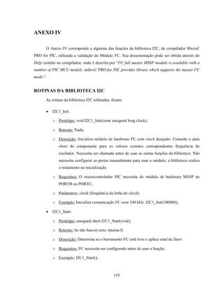 ANEXO IV

       O Anexo IV corresponde a algumas das funções da biblioteca I2C, do compilador MicroC
PRO for PIC, utilizada a validação do Módulo I²C. Sua documentação pode ser obtida através do
Help contido no compilador, onde é descrita por “I²C full master MSSP module is available with a
number of PIC MCU models. mikroC PRO for PIC provides library which supports the master I²C
mode.”.


ROTINAS DA BIBLIOTECA I2C
       As rotinas da biblioteca I2C utilizadas, foram:

          I2C1_Init:

           o Protótipo: void I2C1_Init(const unsigned long clock);

           o Retorno: Nada;

           o Descrição: Inicializa módulo de hardware I²C com clock desejado. Consulte o data
              sheet do componente para os valores corretos correspondentes frequência do
              oscilador. Necessita ser chamada antes de usar as outras funções da biblioteca. Não
              necessita configurar as portas manualmente para usar o módulo, a biblioteca realiza
              o tratamento na inicialização.

           o Requisitos: O microcontrolador PIC necessita do módulo de hardware MSSP no
              PORTB ou PORTC;

           o Parâmetros: clock (frequência da linha de clock);

           o Exemplo: Inicializa comunicação I²C com 100 kHz. I2C1_Init(100000);.

          I2C1_Start:

           o Protótipo: unsigned short I2C1_Start(void);

           o Retorno: Se não houver erro, retorna 0;

           o Descrição: Determina se o barramento I²C está livre e aplica sinal de Start.

           o Requisitos: I²C necessita ser configurado antes de usar a função;

           o Exemplo: I2C1_Start();



                                                155
 