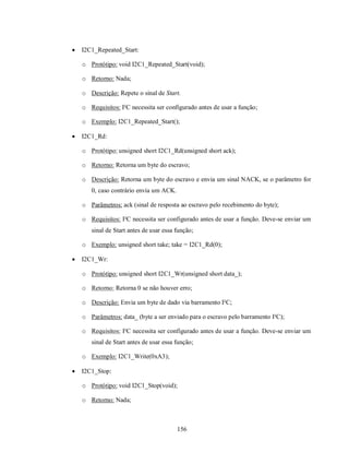    I2C1_Repeated_Start:

    o Protótipo: void I2C1_Repeated_Start(void);

    o Retorno: Nada;

    o Descrição: Repete o sinal de Start.

    o Requisitos: I²C necessita ser configurado antes de usar a função;

    o Exemplo: I2C1_Repeated_Start();

   I2C1_Rd:

    o Protótipo: unsigned short I2C1_Rd(unsigned short ack);

    o Retorno: Retorna um byte do escravo;

    o Descrição: Retorna um byte do escravo e envia um sinal NACK, se o parâmetro for
       0, caso contrário envia um ACK.

    o Parâmetros: ack (sinal de resposta ao escravo pelo recebimento do byte);

    o Requisitos: I²C necessita ser configurado antes de usar a função. Deve-se enviar um
       sinal de Start antes de usar essa função;

    o Exemplo: unsigned short take; take = I2C1_Rd(0);

   I2C1_Wr:

    o Protótipo: unsigned short I2C1_Wr(unsigned short data_);

    o Retorno: Retorna 0 se não houver erro;

    o Descrição: Envia um byte de dado via barramento I²C;

    o Parâmetros: data_ (byte a ser enviado para o escravo pelo barramento I²C);

    o Requisitos: I²C necessita ser configurado antes de usar a função. Deve-se enviar um
       sinal de Start antes de usar essa função;

    o Exemplo: I2C1_Write(0xA3);

   I2C1_Stop:

    o Protótipo: void I2C1_Stop(void);

    o Retorno: Nada;



                                         156
 
