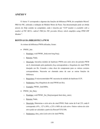 ANEXO V

      O Anexo V corresponde a algumas das funções da biblioteca PWM, do compilador MicroC
PRO for PIC, utilizada a validação do Módulo Motor de Passo. Sua documentação pode ser obtida
através do Help contido no compilador, onde é descrita por “CCP module is available with a
number of PIC MCUs. mikroC PRO for PIC provides library which simplifies using PWM HW
Module.”.


ROTINAS DA BIBLIOTECA PWM
      As rotinas da biblioteca PWM utilizadas, foram:

           PWM1_Init:

            o Protótipo: void PWM1_Init(const long freq);

            o Retorno: Nada;

            o Descrição: Inicializa módulo de hardware PWM com ciclo ativo do período PWM
               em 0, determinado pelo parâmetro freq correspondente a frequência do sinal PWM
               desejado em Hz. Consulte o data sheet do componente para os valores corretos
               correspondentes. Necessita ser chamada antes de usar as outras funções da
               biblioteca.

            o Requisitos: O microcontrolador PIC necessita do módulo de hardware CCP;

            o Parâmetros: freq (frequência do sinal PWM em Hz);

            o Exemplo: PWM1_Init(5000);

           PWM1_Set_Duty:

            o Protótipo: void PWM1_Set_Duty(unsigned short duty_ratio);

            o Retorno: Nada;

            o Descrição: Determina o ciclo ativo do sinal PWM. Pode variar de 0 até 255, onde 0
               corresponde à 0% , 127 à 50%, e 255 à 100% de ciclo ativo. Outros valores do ciclo
               ativo pode ser calculado a partir de (Percent*255)/100;

            o Parâmetros: duty_ratio (ciclo ativo do sinal PWM);



                                                158
 