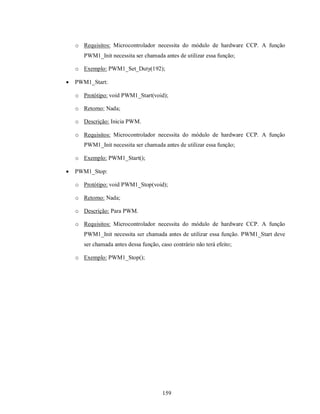 o Requisitos: Microcontrolador necessita do módulo de hardware CCP. A função
       PWM1_Init necessita ser chamada antes de utilizar essa função;

    o Exemplo: PWM1_Set_Duty(192);

   PWM1_Start:

    o Protótipo: void PWM1_Start(void);

    o Retorno: Nada;

    o Descrição: Inicia PWM.

    o Requisitos: Microcontrolador necessita do módulo de hardware CCP. A função
       PWM1_Init necessita ser chamada antes de utilizar essa função;

    o Exemplo: PWM1_Start();

   PWM1_Stop:

    o Protótipo: void PWM1_Stop(void);

    o Retorno: Nada;

    o Descrição: Para PWM.

    o Requisitos: Microcontrolador necessita do módulo de hardware CCP. A função
       PWM1_Init necessita ser chamada antes de utilizar essa função. PWM1_Start deve
       ser chamada antes dessa função, caso contrário não terá efeito;

    o Exemplo: PWM1_Stop();




                                        159
 