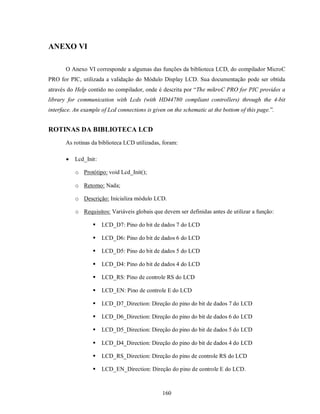ANEXO VI

       O Anexo VI corresponde a algumas das funções da biblioteca LCD, do compilador MicroC
PRO for PIC, utilizada a validação do Módulo Display LCD. Sua documentação pode ser obtida
através do Help contido no compilador, onde é descrita por “The mikroC PRO for PIC provides a
library for communication with Lcds (with HD44780 compliant controllers) through the 4-bit
interface. An example of Lcd connections is given on the schematic at the bottom of this page.”.


ROTINAS DA BIBLIOTECA LCD
       As rotinas da biblioteca LCD utilizadas, foram:

          Lcd_Init:

           o Protótipo: void Lcd_Init();

           o Retorno: Nada;

           o Descrição: Inicializa módulo LCD.

           o Requisitos: Variáveis globais que devem ser definidas antes de utilizar a função:

                      LCD_D7: Pino do bit de dados 7 do LCD

                      LCD_D6: Pino do bit de dados 6 do LCD

                      LCD_D5: Pino do bit de dados 5 do LCD

                      LCD_D4: Pino do bit de dados 4 do LCD

                      LCD_RS: Pino de controle RS do LCD

                      LCD_EN: Pino de controle E do LCD

                      LCD_D7_Direction: Direção do pino do bit de dados 7 do LCD

                      LCD_D6_Direction: Direção do pino do bit de dados 6 do LCD

                      LCD_D5_Direction: Direção do pino do bit de dados 5 do LCD

                      LCD_D4_Direction: Direção do pino do bit de dados 4 do LCD

                      LCD_RS_Direction: Direção do pino de controle RS do LCD

                      LCD_EN_Direction: Direção do pino de controle E do LCD.



                                                160
 