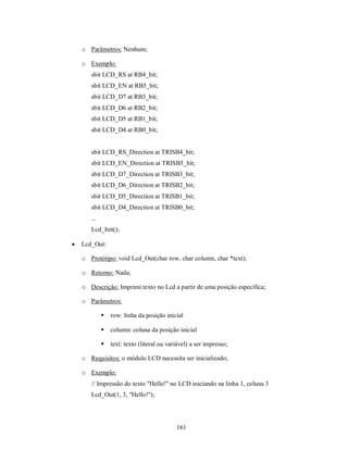 o Parâmetros: Nenhum;

    o Exemplo:
       sbit LCD_RS at RB4_bit;
       sbit LCD_EN at RB5_bit;
       sbit LCD_D7 at RB3_bit;
       sbit LCD_D6 at RB2_bit;
       sbit LCD_D5 at RB1_bit;
       sbit LCD_D4 at RB0_bit;


       sbit LCD_RS_Direction at TRISB4_bit;
       sbit LCD_EN_Direction at TRISB5_bit;
       sbit LCD_D7_Direction at TRISB3_bit;
       sbit LCD_D6_Direction at TRISB2_bit;
       sbit LCD_D5_Direction at TRISB1_bit;
       sbit LCD_D4_Direction at TRISB0_bit;
       ...
       Lcd_Init();

   Lcd_Out:

    o Protótipo: void Lcd_Out(char row, char column, char *text);

    o Retorno: Nada;

    o Descrição: Imprimi texto no Lcd a partir de uma posição específica;

    o Parâmetros:

                row: linha da posição inicial

                column: coluna da posição inicial

                text: texto (literal ou variável) a ser impresso;

    o Requisitos: o módulo LCD necessita ser inicializado;

    o Exemplo:
       // Impressão do texto "Hello!" no LCD iniciando na linha 1, coluna 3
       Lcd_Out(1, 3, "Hello!");




                                            161
 