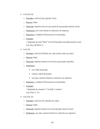    Lcd_Out_Cp:

    o Protótipo: void Lcd_Out_Cp(char *text);

    o Retorno: Nada;

    o Descrição: Imprimi texto no Lcd a partir de uma posição atual do cursor;

    o Parâmetros: text: texto (literal ou variável) a ser impresso;

    o Requisitos: o módulo LCD necessita ser inicializado;

    o Exemplo:
       // Impressão do texto "Here!" no LCD iniciando na posição atual do cursor
       Lcd_Out_Cp("Here!");

   Lcd_Chr:

    o Protótipo: void Lcd_Chr(char row, char column, char out_char);

    o Retorno: Nada;

    o Descrição: Imprimi caractere no Lcd em uma posição específica;

    o Parâmetros:

              row: linha da posição

              column: coluna da posição

              out_char: caractere (literal ou variável) a ser impresso;

    o Requisitos: o módulo LCD necessita ser inicializado;

    o Exemplo:
       // Impressão do caractere "i" na linha 2, coluna 3
       Lcd_Chr(2, 3, 'i');

   Lcd_Chr_Cp:

    o Protótipo: void Lcd_Chr_Cp(char out_char);

    o Retorno: Nada;

    o Descrição: Imprimi caractere no Lcd na posição atual do cursor;

    o Parâmetros: out_char: caractere (literal ou variável) a ser impresso;




                                         162
 