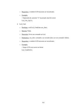 o Requisitos: o módulo LCD necessita ser inicializado;

    o Exemplo:
       // Impressão do caractere "e" na posição atual do cursor
       Lcd_Chr_Cp('e');

   Lcd_Cmd:

    o Protótipo: void Lcd_Cmd(char out_char);

    o Retorno: Nada;

    o Descrição: Envia um comando ao Lcd;

    o Parâmetros: out_char: comando a ser enviado (deve ser um comando válido);

    o Requisitos: o módulo LCD necessita ser inicializado;

    o Exemplo:
       // limpa LCD com cursor em home
       Lcd_Cmd(0x01);




                                        163
 