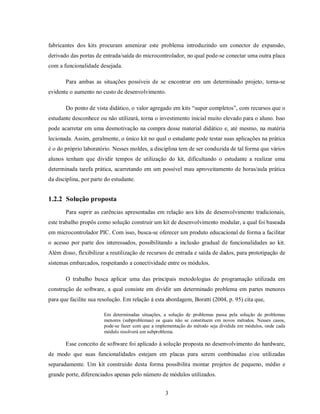fabricantes dos kits procuram amenizar este problema introduzindo um conector de expansão,
derivado das portas de entrada/saída do microcontrolador, no qual pode-se conectar uma outra placa
com a funcionalidade desejada.

       Para ambas as situações possíveis de se encontrar em um determinado projeto, torna-se
evidente o aumento no custo de desenvolvimento.

       Do ponto de vista didático, o valor agregado em kits “super completos”, com recursos que o
estudante desconhece ou não utilizará, torna o investimento inicial muito elevado para o aluno. Isso
pode acarretar em uma desmotivação na compra desse material didático e, até mesmo, na matéria
lecionada. Assim, geralmente, o único kit no qual o estudante pode testar suas aplicações na prática
é o do próprio laboratório. Nesses moldes, a disciplina tem de ser conduzida de tal forma que vários
alunos tenham que dividir tempos de utilização do kit, dificultando o estudante a realizar uma
determinada tarefa prática, acarretando em um possível mau aproveitamento de horas/aula prática
da disciplina, por parte do estudante.


1.2.2 Solução proposta
       Para suprir as carências apresentadas em relação aos kits de desenvolvimento tradicionais,
este trabalho propôs como solução construir um kit de desenvolvimento modular, a qual foi baseada
em microcontrolador PIC. Com isso, busca-se oferecer um produto educacional de forma a facilitar
o acesso por parte dos interessados, possibilitando a inclusão gradual de funcionalidades ao kit.
Além disso, flexibilizar a reutilização de recursos de entrada e saída de dados, para prototipação de
sistemas embarcados, respeitando a conectividade entre os módulos.

       O trabalho busca aplicar uma das principais metodologias de programação utilizada em
construção de software, a qual consiste em dividir um determinado problema em partes menores
para que facilite sua resolução. Em relação à esta abordagem, Boratti (2004, p. 95) cita que,

                        Em determinadas situações, a solução de problemas passa pela solução de problemas
                        menores (subproblemas) os quais não se constituem em novos métodos. Nesses casos,
                        pode-se fazer com que a implementação do método seja dividida em módulos, onde cada
                        módulo resolverá um subproblema.

       Esse conceito de software foi aplicado à solução proposta no desenvolvimento do hardware,
de modo que suas funcionalidades estejam em placas para serem combinadas e/ou utilizadas
separadamente. Um kit construído desta forma possibilita montar projetos de pequeno, médio e
grande porte, diferenciados apenas pelo número de módulos utilizados.


                                                    3
 