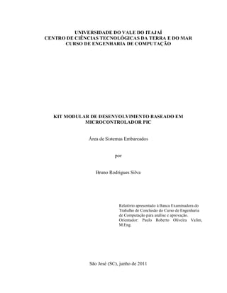 UNIVERSIDADE DO VALE DO ITAJAÍ
CENTRO DE CIÊNCIAS TECNOLÓGICAS DA TERRA E DO MAR
      CURSO DE ENGENHARIA DE COMPUTAÇÃO




  KIT MODULAR DE DESENVOLVIMENTO BASEADO EM
            MICROCONTROLADOR PIC


              Área de Sistemas Embarcados


                          por


                 Bruno Rodrigues Silva




                            Relatório apresentado à Banca Examinadora do
                            Trabalho de Conclusão do Curso de Engenharia
                            de Computação para análise e aprovação.
                            Orientador: Paulo Roberto Oliveira Valim,
                            M.Eng.




              São José (SC), junho de 2011
 