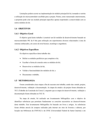 Limitações podem ocorrer na implementação do módulo principal do kit, tornando-o restrito
a utilização do microcontrolador escolhido para o projeto. Porém, como mencionado anteriormente,
o projetista pode criar seu modulo principal específico apenas respeitando a conectividade com os
outros módulos do kit.


1.4 OBJETIVOS

1.4.1 Objetivo Geral
       O objetivo geral deste trabalho é construir um kit modular de desenvolvimento baseado no
microcontrolador PIC de 8 bits para utilização em experimentos diversos relacionados à área de
sistemas embarcados, em cursos de nível técnico, tecnólogo e engenharia.


1.4.2 Objetivos Específicos
       Os objetivos específicos deste trabalho são:

          Definir os módulos periféricos que compõem o kit;

          Escolher a forma de conexão entre os módulos do kit;

          Desenvolver os módulos do kit;

          Validar a funcionalidade dos módulos do kit; e

          Documentar o trabalho.


1.5 METODOLOGIA
       Foram considerados cinco etapas a fim de executar este trabalho, sendo elas: estudo, projeto,
desenvolvimento, validação e documentação. As etapas de estudo e de projeto foram efetuadas no
TCC (Trabalho de Conclusão de Curso) I, enquanto que as etapas de desenvolvimento, validação e
documentação foram efetuadas no TCC II.

       Na etapa de estudo, foi realizado um levantamento bibliográfico com o objetivo de
identificar referências que permitam fundamentar os conceitos necessários ao desenvolvimento
deste trabalho. Este levantamento bibliográfico foi baseado em livros e artigos. As referências
foram obtidas através de compras realizadas pela internet em sites de livrarias e editoras, por
locação nas bibliotecas da UNIVALI e da UFSC (Universidade Federal de Santa Catarina) e em



                                                 5
 