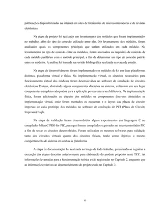 publicações disponibilizadas na internet em sites de fabricantes de microcontroladores e de revistas
eletrônicas.

       Na etapa de projeto foi realizado um levantamento dos módulos que foram implementados
no trabalho, além do tipo de conexão utilizado entre eles. No levantamento dos módulos, foram
analisados quais os componentes principais que seriam utilizados em cada módulo. No
levantamento do tipo de conexão entre os módulos, foram analisados os requisitos de conexão de
cada módulo periférico com o módulo principal, a fim de determinar um tipo de conexão padrão
entre os módulos. A análise foi baseada na revisão bibliográfica realizada na etapa de estudo.

       Na etapa de desenvolvimento foram implementados os módulos do kit em duas plataformas
distintas, plataforma virtual e física. Na implementação virtual, os circuitos necessários para
funcionamento virtual dos módulos foram desenvolvidos no software de simulação de circuitos
eletrônicos Proteus, abstraindo alguns componentes discretos no sistema, utilizando em seu lugar
componentes completos adequados para a aplicação pertencente a sua biblioteca. Na implementação
física, foram adicionados ao circuito dos módulos os componentes discretos abstraídos na
implementação virtual, onde foram montados os esquemas e o layout das placas de circuito
impresso de cada protótipo dos módulos no software de confecção de PCI (Placa de Circuito
Impresso) Eagle.

       Na etapa de validação foram desenvolvidos alguns experimentos em linguagem C no
compilador MikroC PRO for PIC, para que fossem compilados e gravados no microcontrolador PIC
a fim de testar os circuitos desenvolvidos. Foram utilizados os mesmos softwares para validação
tanto dos circuitos virtuais quanto dos circuitos físicos, tendo como objetivo o mesmo
comportamento do sistema em ambas as plataforma.

       A etapa de documentação foi realizada ao longo de todo trabalho, procurando-se registrar a
execução das etapas descritas anteriormente para elaboração do produto proposto neste TCC. As
informações levantadas para a fundamentação teórica estão registradas no Capítulo 2, enquanto que
as informações relativas ao desenvolvimento do projeto estão no Capítulo 3.




                                                  6
 