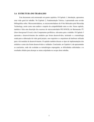 1.6 ESTRUTURA DO TRABALHO
       Este documento está estruturado em quatro capítulos. O Capítulo 1, Introdução, apresentou
uma visão geral do trabalho. No Capítulo 2, Fundamentação Teórica, é apresentada uma revisão
bibliográfica sobre: Microcontroladores, os microcontroladores de 8 bits fabricados pela Microchip
Technology, assim como uma análise a respeito da compatibilidade entre os eles. Nesse capítulo,
também é feita uma descrição dos recursos do microcontrolador PIC18F4520, do Barramento I2C
(Inter-Intergrated Circuit) e dos Componentes periféricos, relevantes para o trabalho. O Capítulo 3
apresenta o desenvolvimento dos módulos que foram desenvolvidos, incluindo o a metodologia
usada para a elaboração da visão geral projeto, seus requisitos e a arquitetura de hardware utilizada
para o kit modular de desenvolvimento. O capítulo também discute os tipos de implementações dos
módulos e como eles foram desenvolvidos e validados. Concluindo, no Capítulo 4, são apresentadas
as conclusões, onde são avaliadas as metodologias empregadas, as dificuldades enfrentadas e os
resultados obtidos para alcançar as metas estipuladas no escopo deste trabalho.




                                                 7
 
