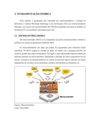 2 FUNDAMENTAÇÃO TEÓRICA

       Neste capitulo é apresentada uma introdução aos microcontroladores e exemplo de
fabricantes, à empresa Microchip Technology e sua classificação sobre seus microcontroladores
fabricados, aos recursos do microcontrolador PIC18F4520 considerados relevantes no trabalho, ao
barramento I2C e aos periféricos selecionados para o kit.


2.1 MICROCONTROLADORES
       Um microcontrolador (MCU) é um componente que possui microprocessador, memória e
periféricos no mesmo encapsulamento (ZANCO, 2007).

       Os microcontroladores são chips que podem ser programados para realizarem tarefas
específicas. Os MCUs reagem às entradas de dados, de acordo com o programa gravado em
memória, gerando uma saída correspondente. Na Figura 1, estão representadas algumas unidades de
hardware presentes no microcontrolador, dispensando a utilização de outros componentes em um
circuito, tornando-o um elemento poderoso no controle de processos lógicos utilizados em muitos
equipamentos de uso diário como calculadoras, celulares, eletrodomésticos, brinquedos, etc.




Figura 1. Microcontrolador
Fonte: Verle (2008).
 