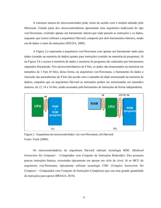 A estrutura interna do microcontrolador pode variar de acordo com o modelo adotado pelo
fabricante. Grande parte dos microcontroladores apresentam uma arquitetura tradicional do tipo
von-Newmann, existindo apenas um barramento interno por onde passam as instruções e os dados,
enquanto que outros utilizam a arquitetura Harvard, composto por dois barramentos internos, sendo
um de dados e outro de instruções (SOUZA, 2008).

       A Figura 2.a representa a arquitetura von-Newmann com apenas um barramento tanto para
dados (contido na memória de dados) quanto para instruções (contido na memória de programa). Já
na Figura 2.b o acesso à memória de dados e memória de programa são realizados por barramentos
separados fisicamente. Nos microcontroladores de 8 bits, os dados são armazenados na memória em
tamanhos de 1 byte (8 bits), dessa forma, na arquitetura von-Newmann, o barramento de dados e
instrução são normalmente de 8 bits (de acordo com o tamanho do dado armazenado na memória de
dados), enquanto que na arquitetura Harvard as instruções podem ser armazenadas em tamanhos
maiores, de 12, 14 e 16 bits, sendo acessadas pelo barramento de instruções de forma independente.




                                  -------------------------
                       (a) ---------------------------------------------------------- (b)
Figura 2. Arquitetura do microcontrolador: (a) von-Newmann; (b) Harvard
Fonte: Verle (2008).


       Os microcontroladores de arquitetura Harvard utilizam tecnologia RISC (Reduced
Instruction Set Computer – Computador com Conjunto de Instruções Reduzido). Eles possuem
poucas instruções básicas, executadas tipicamente em apenas um ciclo de clock. Já os MCU de
arquitetura von-Newmann, tipicamente utilizam tecnologia CISC (Complex Instruction Set
Computer – Computador com Conjunto de Instruções Complexas) que usa uma grande quantidade
de instruções para operar (BRAGA, 2010).




                                                       9
 