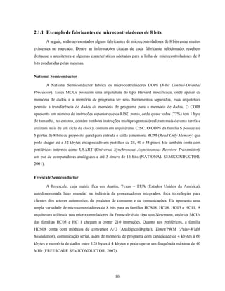2.1.1 Exemplo de fabricantes de microcontroladores de 8 bits
         A seguir, serão apresentados alguns fabricantes de microcontroladores de 8 bits entre muitos
existentes no mercado. Dentre as informações citadas de cada fabricante selecionado, recebem
destaque a arquitetura e algumas características adotadas para a linha de microcontroladores de 8
bits produzidas pelas mesmas.


National Semiconductor

         A National Semiconductor fabrica os microcontroladores COP8 (8-bit Control-Oriented
Processor). Esses MCUs possuem uma arquitetura do tipo Harvard modificada, onde apesar da
memória de dados e a memória de programa ter seus barramentos separados, essa arquitetura
permite a transferência de dados da memória de programa para a memória de dados. O COP8
apresenta um número de instruções superior que os RISC puros, onde quase todas (77%) tem 1 byte
de tamanho, no entanto, contém também instruções multiprogramas (realizam mais de uma tarefa e
utilizam mais de um ciclo de clock), comum em arquiteturas CISC. O COP8 da família S possue até
5 portas de 8 bits de propósito geral para entrada e saída e memória ROM (Read Only Memory) que
pode chegar até a 32 kbytes encapsulado em pastilhas de 28, 40 e 44 pinos. Ele também conta com
periféricos internos como USART (Universal Synchronous Asynchronous Receiver Transmitter),
um par de comparadores analógicos e até 3 timers de 16 bits (NATIONAL SEMICONDUCTOR,
2001).


Freescale Semiconductor

         A Freescale, cuja matriz fica em Austin, Texas – EUA (Estados Unidos da América),
autodenominada líder mundial na indústria de processadores integrados, foca tecnologias para
clientes dos setores automotivo, de produtos de consumo e de comunicações. Ela apresenta uma
ampla variedade de microcontroladores de 8 bits para as famílias HCS08, HC08, HC05 e HC11. A
arquitetura utilizada nos microcontroladores da Freescale é do tipo von-Newmann, onde os MCUs
das famílias HC05 e HC11 chegam a conter 210 instruções. Quanto aos periféricos, a família
HCS08 conta com módulos de conversor A/D (Analógico/Digital), Timer/PWM (Pulse-Width
Modulation), comunicação serial, além de memória de programa com capacidade de 4 kbytes à 60
kbytes e memória de dados entre 128 bytes à 4 kbytes e pode operar em frequência máxima de 40
MHz (FREESCALE SEMICONDUCTOR, 2007).




                                                  10
 