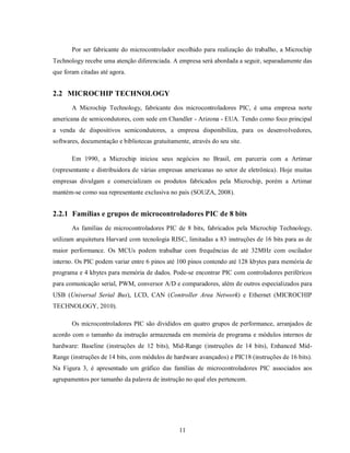 Por ser fabricante do microcontrolador escolhido para realização do trabalho, a Microchip
Technology recebe uma atenção diferenciada. A empresa será abordada a seguir, separadamente das
que foram citadas até agora.


2.2 MICROCHIP TECHNOLOGY
       A Microchip Technology, fabricante dos microcontroladores PIC, é uma empresa norte
americana de semicondutores, com sede em Chandler - Arizona - EUA. Tendo como foco principal
a venda de dispositivos semicondutores, a empresa disponibiliza, para os desenvolvedores,
softwares, documentação e bibliotecas gratuitamente, através do seu site.

       Em 1990, a Microchip iniciou seus negócios no Brasil, em parceria com a Artimar
(representante e distribuidora de várias empresas americanas no setor de eletrônica). Hoje muitas
empresas divulgam e comercializam os produtos fabricados pela Microchip, porém a Artimar
mantém-se como sua representante exclusiva no país (SOUZA, 2008).


2.2.1 Famílias e grupos de microcontroladores PIC de 8 bits
       As famílias de microcontroladores PIC de 8 bits, fabricados pela Microchip Technology,
utilizam arquitetura Harvard com tecnologia RISC, limitadas a 83 instruções de 16 bits para as de
maior performance. Os MCUs podem trabalhar com frequências de até 32MHz com oscilador
interno. Os PIC podem variar entre 6 pinos até 100 pinos contendo até 128 kbytes para memória de
programa e 4 kbytes para memória de dados. Pode-se encontrar PIC com controladores periféricos
para comunicação serial, PWM, conversor A/D e comparadores, além de outros especializados para
USB (Universal Serial Bus), LCD, CAN (Controller Area Network) e Ethernet (MICROCHIP
TECHNOLOGY, 2010).

       Os microcontroladores PIC são divididos em quatro grupos de performance, arranjados de
acordo com o tamanho da instrução armazenada em memória de programa e módulos internos de
hardware: Baseline (instruções de 12 bits), Mid-Range (instruções de 14 bits), Enhanced Mid-
Range (instruções de 14 bits, com módulos de hardware avançados) e PIC18 (instruções de 16 bits).
Na Figura 3, é apresentado um gráfico das famílias de microcontroladores PIC associados aos
agrupamentos por tamanho da palavra de instrução no qual eles pertencem.




                                                 11
 