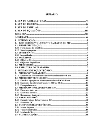 SUMÁRIO

LISTA DE ABREVIATURAS................................................................ vi
LISTA DE FIGURAS ............................................................................. ix
LISTA DE TABELAS ............................................................................ xii
LISTA DE EQUAÇÕES ....................................................................... xiii
RESUMO ............................................................................................... xiv
ABSTRACT ............................................................................................ xv
1 INTRODUÇÃO.................................................................................... 1
1.1 KITS DE DESENVOLVIMENTO BASEADOS EM PIC ............................. 1
1.2 PROBLEMATIZAÇÃO ................................................................................... 2
1.2.1 Formulação do problema ............................................................................... 2
1.2.2 Solução proposta ............................................................................................ 3
1.3 JUSTIFICATIVA ............................................................................................. 4
1.3.1 Importância .................................................................................................... 4
1.4 OBJETIVOS ..................................................................................................... 5
1.4.1 Objetivo Geral ................................................................................................ 5
1.4.2 Objetivos Específicos...................................................................................... 5
1.5 METODOLOGIA ............................................................................................. 5
1.6 ESTRUTURA DO TRABALHO ..................................................................... 7
2 FUNDAMENTAÇÃO TEÓRICA ...................................................... 8
2.1 MICROCONTROLADORES .......................................................................... 8
2.1.1 Exemplo de fabricantes de microcontroladores de 8 bits........................... 10
2.2 MICROCHIP TECHNOLOGY..................................................................... 11
2.2.1 Famílias e grupos de microcontroladores PIC de 8 bits............................. 11
2.2.2 Exemplos de microcontroladores PIC de 8 bits .......................................... 14
2.2.3 Encapsulamento ........................................................................................... 18
2.3 MICROCONTROLADOR PIC18F4520 ....................................................... 22
2.3.1 Estrutura externa ......................................................................................... 22
2.3.2 Estrutura interna ......................................................................................... 22
2.3.3 Recursos de hardware .................................................................................. 24
2.4 BARRAMENTO I2C ...................................................................................... 41
2.4.1 Características do barramento I2C ............................................................. 42
2.4.2 Protocolo I2C ................................................................................................ 44
2.5 COMPONENTES PERIFÉRICOS ............................................................... 50
2.5.1 Motor de passo ............................................................................................. 51
2.5.2 Teclado matricial.......................................................................................... 59
2.5.3 Módulo LCD ................................................................................................. 62
2.6 CONSIDERAÇÕES ....................................................................................... 68
 