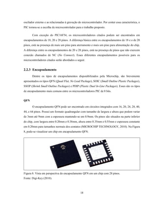 oscilador externo e as relacionadas à gravação do microcontrolador. Por conter essa característica, o
PIC tornou-se a escolha de microcontrolador para o trabalho proposto.

       Com exceção do PIC16F54, os microcontroladores citados podem ser encontrados em
encapsulamentos de 18, 20 e 28 pinos. A diferença básica entre os encapsulamentos de 18 e o de 20
pinos, está na presença de mais um pino para aterramento e mais um pino para alimentação do chip.
A diferença entre os encapsulamentos de 20 e 28 pinos, está na presença de pinos que não exercem
conexão chamados de NC (No Connect). Esses diferentes encapsulamentos possíveis para os
microcontroladores citados serão abordados a seguir.


2.2.3 Encapsulamento
       Dentre os tipos de encapsulamentos disponibilizados pela Microchip, são brevemente
apresentados os tipos QFN (Quad Flat, No Lead Package), SOIC (Small Outline Plastic Packages),
SSOP (Shrink Small Outline Packages) e PDIP (Plastic Dual In-Line Packages). Esses são os tipos
de encapsulamento mais comuns entre os microcontroladores PIC de 8 bits.


QFN

       O encapsulamento QFN pode ser encontrado em circuitos integrados com 16, 20, 24, 28, 40,
44, e 64 pinos. Possui um formato quadrangular com tamanho de largura e altura que podem variar
de 3mm até 9mm com a espessura mantendo-se em 0.9mm. Os pinos são situados na parte inferior
do chip, com largura entre 0.20mm e 0.38mm, altura entre 0.35mm e 0.55mm e espessura constante
em 0.20mm para tamanhos normais dos contatos (MICROCHIP TECHNOLOGY, 2010). Na Figura
8, pode-se visualizar um chip em encapsulamento QFN.




Figura 8. Vista em perspectiva do encapsulamento QFN em um chip com 28 pinos.
Fonte: Digi-Key (2010).




                                                 18
 