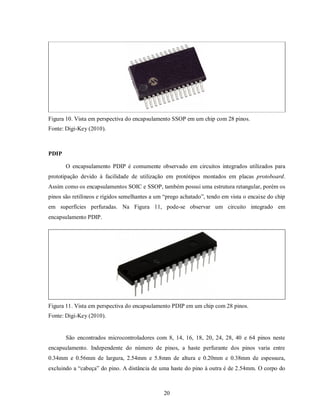 Figura 10. Vista em perspectiva do encapsulamento SSOP em um chip com 28 pinos.
Fonte: Digi-Key (2010).



PDIP

       O encapsulamento PDIP é comumente observado em circuitos integrados utilizados para
prototipação devido à facilidade de utilização em protótipos montados em placas protoboard.
Assim como os encapsulamentos SOIC e SSOP, também possui uma estrutura retangular, porém os
pinos são retilíneos e rígidos semelhantes a um “prego achatado”, tendo em vista o encaixe do chip
em superfícies perfuradas. Na Figura 11, pode-se observar um circuito integrado em
encapsulamento PDIP.




Figura 11. Vista em perspectiva do encapsulamento PDIP em um chip com 28 pinos.
Fonte: Digi-Key (2010).


       São encontrados microcontroladores com 8, 14, 16, 18, 20, 24, 28, 40 e 64 pinos neste
encapsulamento. Independente do número de pinos, a haste perfurante dos pinos varia entre
0.34mm e 0.56mm de largura, 2.54mm e 5.8mm de altura e 0.20mm e 0.38mm de espessura,
excluindo a “cabeça” do pino. A distância de uma haste do pino à outra é de 2.54mm. O corpo do



                                               20
 