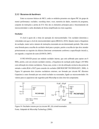 2.3.3 Recursos de hardware
       Entre os recursos básicos do MCU, estão os módulos presentes em alguns PIC do grupo de
menor performance: oscilador, watchdog timer, reset, memória de dados, memória de programa,
conjunto de instruções e portas de E/S. Eles são os elementos principais para o funcionamento do
microcontrolador e serão abordados de forma simplificada nos itens seguintes.


Oscilador

       O clock é quem dá o ritmo de operação do microcontrolador. Um oscilador determina a
velocidade com que o clock do microcontrolador opera (BRAGA, 2010). Quanto maior a frequência
de oscilação, maior será o número de instruções executada em um determinado período. Não existe
uma fórmula para a escolha do oscilador ideal para o projeto, porém a escolha do tipo deve atender
primeiramente ao requisito de eficácia (funcionar corretamente conforme a especificação inicial) e,
em segundo, o requisito de custo (ZANCO, 2007).

       O PIC18F4520 possui um módulo oscilador interno, que está calibrado para operar em 8
MHz, porém, com um circuito oscilador externo, a frequência de oscilação pode chegar á 40 MHz
com utilização de cristais osciladores. Nessa caso, existe o viés da utilização exclusiva das portas de
entrada e saída (RA6 e RA7) para conexão do oscilador (MICROCHIP TECHNOLOGY, 2008). A
Figura 16 apresenta dois circuitos osciladores externos, um formado por circuito RC (Resistor
Capacitor) e outro formado por um cristal oscilador ou ressonador, ligado ao microcontrolador. Os
valores para os capacitores são sugeridos pela Microchip no data sheet do componente.




                       (a)                                                  (b)
Figura 16. Oscilador externo por (a) circuito RC, (b) cristal/ressonador.
Fonte: Adaptado de Microchip Technology (2008).




                                                  24
 