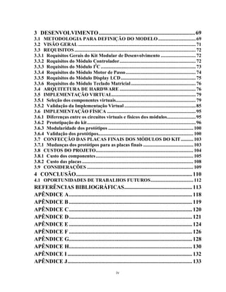 3 DESENVOLVIMENTO .................................................................... 69
3.1 METODOLOGIA PARA DEFINIÇÃO DO MODELO .............................. 69
3.2 VISÃO GERAL .............................................................................................. 71
3.3 REQUISITOS ................................................................................................. 72
3.3.1 Requisitos Gerais do Kit Modular de Desenvolvimento ............................ 72
3.3.2 Requisitos do Módulo Controlador ............................................................. 72
3.3.3 Requisitos do Módulo I2C ............................................................................ 73
3.3.4 Requisitos do Módulo Motor de Passo ........................................................ 74
3.3.5 Requisitos do Módulo Display LCD ............................................................ 75
3.3.6 Requisitos do Módulo Teclado Matricial .................................................... 76
3.4 ARQUITETURA DE HARDWARE ............................................................. 76
3.5 IMPLEMENTAÇÃO VIRTUAL................................................................... 79
3.5.1 Seleção dos componentes virtuais ................................................................ 79
3.5.2 Validação da Implementação Virtual ......................................................... 85
3.6 IMPLEMENTAÇÃO FÍSICA ....................................................................... 95
3.6.1 Diferenças entre os circuitos virtuais e físicos dos módulos ....................... 95
3.6.2 Prototipação do kit ....................................................................................... 96
3.6.3 Modularidade dos protótipos .................................................................... 100
3.6.4 Validação dos protótipos............................................................................ 100
3.7 CONFECÇÃO DAS PLACAS FINAIS DOS MÓDULOS DO KIT .......... 103
3.7.1 Mudanças dos protótipos para as placas finais ........................................ 103
3.8 CUSTOS DO PROJETO .............................................................................. 104
3.8.1 Custo dos componentes .............................................................................. 105
3.8.2 Custo das placas ......................................................................................... 108
3.9 CONSIDERAÇÕES ..................................................................................... 109
4 CONCLUSÃO .................................................................................. 110
4.1 OPORTUNIDADES DE TRABALHOS FUTUROS .................................. 112
REFERÊNCIAS BIBLIOGRÁFICAS ................................................ 113
APÊNDICE A ....................................................................................... 118
APÊNDICE B ....................................................................................... 119
APÊNDICE C ....................................................................................... 120
APÊNDICE D ....................................................................................... 121
APÊNDICE E ....................................................................................... 124
APÊNDICE F ....................................................................................... 126
APÊNDICE G....................................................................................... 128
APÊNDICE H....................................................................................... 130
APÊNDICE I ........................................................................................ 132
APÊNDICE J ........................................................................................ 133
                                                        iv
 