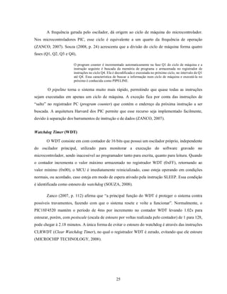 A frequência gerada pelo oscilador, dá origem ao ciclo de máquina do microcontrolador.
Nos microcontroladores PIC, esse ciclo é equivalente a um quarto da frequência de operação
(ZANCO, 2007). Souza (2008, p. 24) acrescenta que a divisão do ciclo de máquina forma quatro
fases (Q1, Q2, Q3 e Q4),

                       O program counter é incrementado automaticamente na fase Q1 do ciclo de máquina e a
                       instrução seguinte é buscada da memória de programa e armazenada no registrador de
                       instruções no ciclo Q4. Ela é decodificada e executada no próximo ciclo, no intervalo de Q1
                       até Q4. Essa característica de buscar a informação num ciclo de máquina e executá-la no
                       próximo é conhecida como PIPELINE.

       O pipeline torna o sistema muito mais rápido, permitindo que quase todas as instruções
sejam executadas em apenas um ciclo de máquina. A exceção fica por conta das instruções de
“salto” no registrador PC (program counter) que contém o endereço da próxima instrução a ser
buscada. A arquitetura Harvard dos PIC permite que esse recurso seja implementado facilmente,
devido à separação dos barramentos de instrução e de dados (ZANCO, 2007).


Watchdog Timer (WDT)

       O WDT consiste em com contador de 16 bits que possui um oscilador próprio, independente
do oscilador principal, utilizado para monitorar a execução do software gravado no
microcontrolador, sendo inacessível ao programador tanto para escrita, quanto para leitura. Quando
o contador incrementa o valor máximo armazenado no registrador WDT (0xFF), retornando ao
valor mínimo (0x00), o MCU é imediatamente reinicializado, caso esteja operando em condições
normais, ou acordado, caso esteja em modo de espera ativado pela instrução SLEEP. Essa condição
é identificada como estouro do watchdog (SOUZA, 2008).

       Zanco (2007, p. 112) afirma que “a principal função do WDT é proteger o sistema contra
possíveis travamentos, fazendo com que o sistema resete e volte a funcionar”. Normalmente, o
PIC18F4520 mantém o período de 4ms por incremento no contador WDT levando 1.02s para
estourar, porém, com postscale (escala de estouro por voltas realizada pelo contador) de 1 para 128,
pode chegar à 2.18 minutos. A única forma de evitar o estouro do watchdog é através das instruções
CLRWDT (Clear Watchdog Timer), no qual o registrador WDT é zerado, evitando que ele estoure
(MICROCHIP TECHNOLOGY, 2008).




                                                     25
 