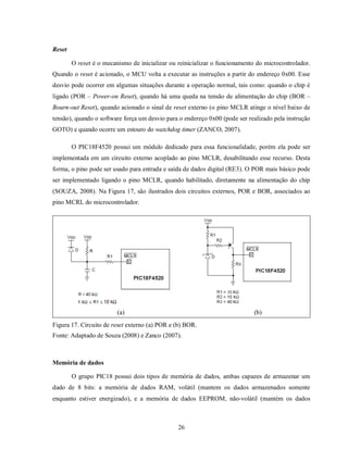 Reset

        O reset é o mecanismo de inicializar ou reinicializar o funcionamento do microcontrolador.
Quando o reset é acionado, o MCU volta a executar as instruções a partir do endereço 0x00. Esse
desvio pode ocorrer em algumas situações durante a operação normal, tais como: quando o chip é
ligado (POR – Power-on Reset), quando há uma queda na tensão de alimentação do chip (BOR –
Bourn-out Reset), quando acionado o sinal de reset externo (o pino MCLR atinge o nível baixo de
tensão), quando o software força um desvio para o endereço 0x00 (pode ser realizado pela instrução
GOTO) e quando ocorre um estouro do watchdog timer (ZANCO, 2007).

        O PIC18F4520 possui um módulo dedicado para essa funcionalidade, porém ela pode ser
implementada em um circuito externo acoplado ao pino MCLR, desabilitando esse recurso. Desta
forma, o pino pode ser usado para entrada e saída de dados digital (RE3). O POR mais básico pode
ser implementado ligando o pino MCLR, quando habilitado, diretamente na alimentação do chip
(SOUZA, 2008). Na Figura 17, são ilustrados dois circuitos externos, POR e BOR, associados ao
pino MCRL do microcontrolador.




                         (a)                                                (b)
Figura 17. Circuito de reset externo (a) POR e (b) BOR.
Fonte: Adaptado de Souza (2008) e Zanco (2007).



Memória de dados

        O grupo PIC18 possui dois tipos de memória de dados, ambas capazes de armazenar um
dado de 8 bits: a memória de dados RAM, volátil (mantem os dados armazenados somente
enquanto estiver energizado), e a memória de dados EEPROM, não-volátil (mantém os dados



                                                26
 