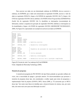 Para escrever um dado em um determinado endereço da EEPROM, deve-se escrever o
endereço, da EEPROM, que o dado será armazenado no registrador EEADR, escrever o valor do
dado no registrador EEDATA, limpar o bit EEPGD do registrador EECON1 (bit 7), limpar o bit
CFGS do registrador EECON1 (bit 6), habilitar o bit WERN (Flash Program/Data EEPROM Write
Enable bit) do registrador EECON1 (bit 2), desabilitar as interrupções (recomendação do
fabricante), realizar a sequência de gravação do registrador EECON2, habilitar as interrupções (se
for desabilitada) e limpar o bit WERN do registrador EECON1 (MICROCHIP TECHNOLOGY,
2008). Na Figura 20, é apresentado um exemplo de escrita de um dado na EEPROM.


MOVLW    0x33
MOVWF    EEADR
MOVLW    5
MOVWF    EEDATA
BCF      EECON1, EEPGD
BCF      EECON1, CFGS
BSF      EECON1, WREN       ; habilita escrita

BCF      INTCON, GIE        ; desabilita interrupções

MOVLW    0x55               ;
MOVWF    EECON2             ; Sequência de gravação do registrador ECON2
MOVLW    0xAA               ;
MOVWF    EECON2             ;
BSF      EECON1, WR         ; inicia gravação

BSF      INTCON, GIE        ; habilita interrupções

BCF      EECON1, WREN       ; desabilita escrita com a gravação completada


Figura 20. Escrita do valor 5 no endereço 0x33 da EEPROM.
Fonte: Adaptado de Microchip Technology (2008).



Memória de programa

        A memória de programa do PIC18F4520 é do tipo Flash, podendo ser gravados milhares de
vezes, sem a necessidade de apagar a gravação anterior. Os microcontroladores que possuem a
memória de programa desse tipo, são considerados a melhor opção para testes de programas e
implementação final de projetos (ZANCO, 2007). Souza (2008, p. 27) acrescenta que os MCUs
desse tipo “são muito mais fáceis de trabalhar para o desenvolvimento do sistema, mas, por outro
lado, são muito mais caros para uma fabricação em série”.




                                                29
 