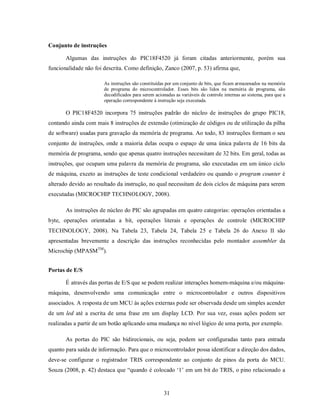 Conjunto de instruções

       Algumas das instruções do PIC18F4520 já foram citadas anteriormente, porém sua
funcionalidade não foi descrita. Como definição, Zanco (2007, p. 53) afirma que,

                       As instruções são constituídas por um conjunto de bits, que ficam armazenados na memória
                       de programa do microcontrolador. Esses bits são lidos na memória de programa, são
                       decodificados para serem acionadas as variáveis de controle internas ao sistema, para que a
                       operação correspondente à instrução seja executada.

       O PIC18F4520 incorpora 75 instruções padrão do núcleo de instruções do grupo PIC18,
contando ainda com mais 8 instruções de extensão (otimização de códigos ou de utilização da pilha
de software) usadas para gravação da memória de programa. Ao todo, 83 instruções formam o seu
conjunto de instruções, onde a maioria delas ocupa o espaço de uma única palavra de 16 bits da
memória de programa, sendo que apenas quatro instruções necessitam de 32 bits. Em geral, todas as
instruções, que ocupam uma palavra da memória de programa, são executadas em um único ciclo
de máquina, exceto as instruções de teste condicional verdadeiro ou quando o program counter é
alterado devido ao resultado da instrução, no qual necessitam de dois ciclos de máquina para serem
executadas (MICROCHIP TECHNOLOGY, 2008).

       As instruções de núcleo do PIC são agrupadas em quatro categorias: operações orientadas a
byte, operações orientadas a bit, operações literais e operações de controle (MICROCHIP
TECHNOLOGY, 2008). Na Tabela 23, Tabela 24, Tabela 25 e Tabela 26 do Anexo II são
apresentadas brevemente a descrição das instruções reconhecidas pelo montador assembler da
Microchip (MPASMTM).


Portas de E/S

       É através das portas de E/S que se podem realizar interações homem-máquina e/ou máquina-
máquina, desenvolvendo uma comunicação entre o microcontrolador e outros dispositivos
associados. A resposta de um MCU às ações externas pode ser observada desde um simples acender
de um led até a escrita de uma frase em um display LCD. Por sua vez, essas ações podem ser
realizadas a partir de um botão aplicando uma mudança no nível lógico de uma porta, por exemplo.

       As portas do PIC são bidirecionais, ou seja, podem ser configuradas tanto para entrada
quanto para saída de informação. Para que o microcontrolador possa identificar a direção dos dados,
deve-se configurar o registrador TRIS correspondente ao conjunto de pinos da porta do MCU.
Souza (2008, p. 42) destaca que “quando é colocado ‘1’ em um bit do TRIS, o pino relacionado a


                                                     31
 