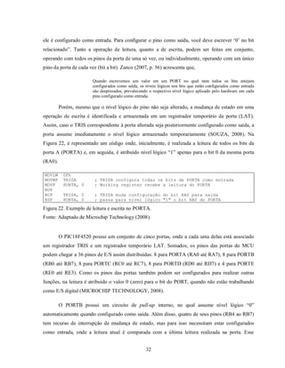 ele é configurado como entrada. Para configurar o pino como saída, você deve escrever ‘0’ no bit
relacionado”. Tanto a operação de leitura, quanto a de escrita, podem ser feitas em conjunto,
operando com todos os pinos da porta de uma só vez, ou individualmente, operando com um único
pino da porta de cada vez (bit a bit). Zanco (2007, p. 56) acrescenta que,

                        Quando escrevemos um valor em um PORT no qual nem todos os bits estejam
                        configurados como saída, os níveis lógicos nos bits que estão configurados como entrada
                        são desprezados, prevalecendo o respectivo nível lógico aplicado pelo hardware em cada
                        pino configurado como entrada.

         Porém, mesmo que o nível lógico do pino não seja alterado, a mudança de estado em uma
operação de escrita é identificada e armazenada em um registrador temporário da porta (LAT).
Assim, caso o TRIS correspondente à porta alterada seja posteriormente configurado como saída, a
porta assume imediatamente o nível lógico armazenado temporariamente (SOUZA, 2008). Na
Figura 22, é representado um código onde, inicialmente, é realizada a leitura de todos os bits da
porta A (PORTA) e, em seguida, é atribuído nível lógico “1” apenas para o bit 0 da mesma porta
(RA0).

MOVLW     0Fh
MOVWF     TRISA          ; TRISA configura todas os bits de PORTA como entrada
MOVF      PORTA, 0       ; Working register recebe a leitura do PORTA
NOP
BCF       TRISA, 0       ; TRISA muda configuração do bit RA0 para saída
BSF       PORTA, 0       ; passa para nível lógico "1" o bit RA0 do PORTA

Figura 22. Exemplo de leitura e escrita no PORTA.
Fonte: Adaptado de Microchip Technology (2008).


         O PIC18F4520 possui um conjunto de cinco portas, onde a cada uma delas está associado
um registrador TRIS e um registrador temporário LAT. Somados, os pinos das portas do MCU
podem chegar a 36 pinos de E/S assim distribuídas: 8 para PORTA (RA0 até RA7), 8 para PORTB
(RB0 até RB7), 8 para PORTC (RC0 até RC7), 8 para PORTD (RD0 até RD7) e 4 para PORTE
(RE0 até RE3). Como os pinos das portas também podem ser configurados para realizar outras
funções, na leitura é atribuído o valor 0 (zero) para o bit do PORT, quando não estão trabalhando
como E/S digital (MICROCHIP TECHNOLOGY, 2008).

         O PORTB possui um circuito de pull-up interno, no qual assume nível lógico “0”
automaticamente quando configurado como saída. Além disso, quatro de seus pinos (RB4 ao RB7)
tem recurso de interrupção de mudança de estado, mas para isso necessitam estar configurados
como entrada, onde a leitura atual é comparada com a última leitura realizada na porta. Esse


                                                    32
 