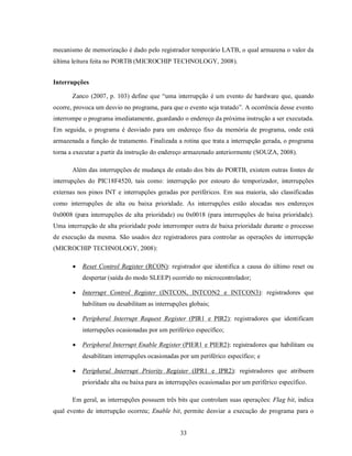 mecanismo de memorização é dado pelo registrador temporário LATB, o qual armazena o valor da
última leitura feita no PORTB (MICROCHIP TECHNOLOGY, 2008).


Interrupções

       Zanco (2007, p. 103) define que “uma interrupção é um evento de hardware que, quando
ocorre, provoca um desvio no programa, para que o evento seja tratado”. A ocorrência desse evento
interrompe o programa imediatamente, guardando o endereço da próxima instrução a ser executada.
Em seguida, o programa é desviado para um endereço fixo da memória de programa, onde está
armazenada a função de tratamento. Finalizada a rotina que trata a interrupção gerada, o programa
torna a executar a partir da instrução do endereço armazenado anteriormente (SOUZA, 2008).

       Além das interrupções de mudança de estado dos bits do PORTB, existem outras fontes de
interrupções do PIC18F4520, tais como: interrupção por estouro do temporizador, interrupções
externas nos pinos INT e interrupções geradas por periféricos. Em sua maioria, são classificadas
como interrupções de alta ou baixa prioridade. As interrupções estão alocadas nos endereços
0x0008 (para interrupções de alta prioridade) ou 0x0018 (para interrupções de baixa prioridade).
Uma interrupção de alta prioridade pode interromper outra de baixa prioridade durante o processo
de execução da mesma. São usados dez registradores para controlar as operações de interrupção
(MICROCHIP TECHNOLOGY, 2008):

          Reset Control Register (RCON): registrador que identifica a causa do último reset ou
           despertar (saída do modo SLEEP) ocorrido no microcontrolador;

          Interrupt Control Register (INTCON, INTCON2 e INTCON3): registradores que
           habilitam ou desabilitam as interrupções globais;

          Peripheral Interrupt Request Register (PIR1 e PIR2): registradores que identificam
           interrupções ocasionadas por um periférico específico;

          Peripheral Interrupt Enable Register (PIER1 e PIER2): registradores que habilitam ou
           desabilitam interrupções ocasionadas por um periférico específico; e

          Peripheral Interrupt Priority Register (IPR1 e IPR2): registradores que atribuem
           prioridade alta ou baixa para as interrupções ocasionadas por um periférico específico.

       Em geral, as interrupções possuem três bits que controlam suas operações: Flag bit, indica
qual evento de interrupção ocorreu; Enable bit, permite desviar a execução do programa para o


                                                33
 