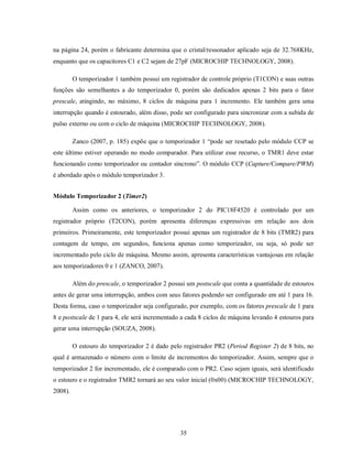 na página 24, porém o fabricante determina que o cristal/ressonador aplicado seja de 32.768KHz,
enquanto que os capacitores C1 e C2 sejam de 27pF (MICROCHIP TECHNOLOGY, 2008).

         O temporizador 1 também possui um registrador de controle próprio (T1CON) e suas outras
funções são semelhantes a do temporizador 0, porém são dedicados apenas 2 bits para o fator
prescale, atingindo, no máximo, 8 ciclos de máquina para 1 incremento. Ele também gera uma
interrupção quando é estourado, além disso, pode ser configurado para sincronizar com a subida de
pulso externo ou com o ciclo de máquina (MICROCHIP TECHNOLOGY, 2008).

         Zanco (2007, p. 185) expõe que o temporizador 1 “pode ser resetado pelo módulo CCP se
este último estiver operando no modo comparador. Para utilizar esse recurso, o TMR1 deve estar
funcionando como temporizador ou contador síncrono”. O módulo CCP (Capture/Compare/PWM)
é abordado após o módulo temporizador 3.


Módulo Temporizador 2 (Timer2)

         Assim como os anteriores, o temporizador 2 do PIC18F4520 é controlado por um
registrador próprio (T2CON), porém apresenta diferenças expressivas em relação aos dois
primeiros. Primeiramente, este temporizador possui apenas um registrador de 8 bits (TMR2) para
contagem de tempo, em segundos, funciona apenas como temporizador, ou seja, só pode ser
incrementado pelo ciclo de máquina. Mesmo assim, apresenta características vantajosas em relação
aos temporizadores 0 e 1 (ZANCO, 2007).

         Além do prescale, o temporizador 2 possui um postscale que conta a quantidade de estouros
antes de gerar uma interrupção, ambos com seus fatores podendo ser configurado em até 1 para 16.
Desta forma, caso o temporizador seja configurado, por exemplo, com os fatores prescale de 1 para
8 e postscale de 1 para 4, ele será incrementado a cada 8 ciclos de máquina levando 4 estouros para
gerar uma interrupção (SOUZA, 2008).

         O estouro do temporizador 2 é dado pelo registrador PR2 (Period Register 2) de 8 bits, no
qual é armazenado o número com o limite de incrementos do temporizador. Assim, sempre que o
temporizador 2 for incrementado, ele é comparado com o PR2. Caso sejam iguais, será identificado
o estouro e o registrador TMR2 tornará ao seu valor inicial (0x00) (MICROCHIP TECHNOLOGY,
2008).




                                                35
 